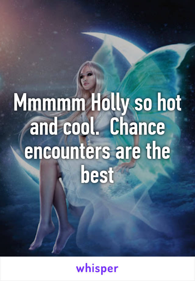 Mmmmm Holly so hot and cool.  Chance encounters are the best