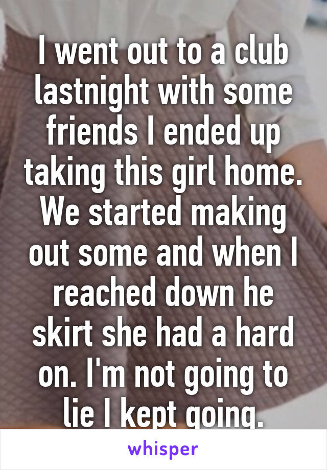 I went out to a club lastnight with some friends I ended up taking this girl home. We started making out some and when I reached down he skirt she had a hard on. I'm not going to lie I kept going.