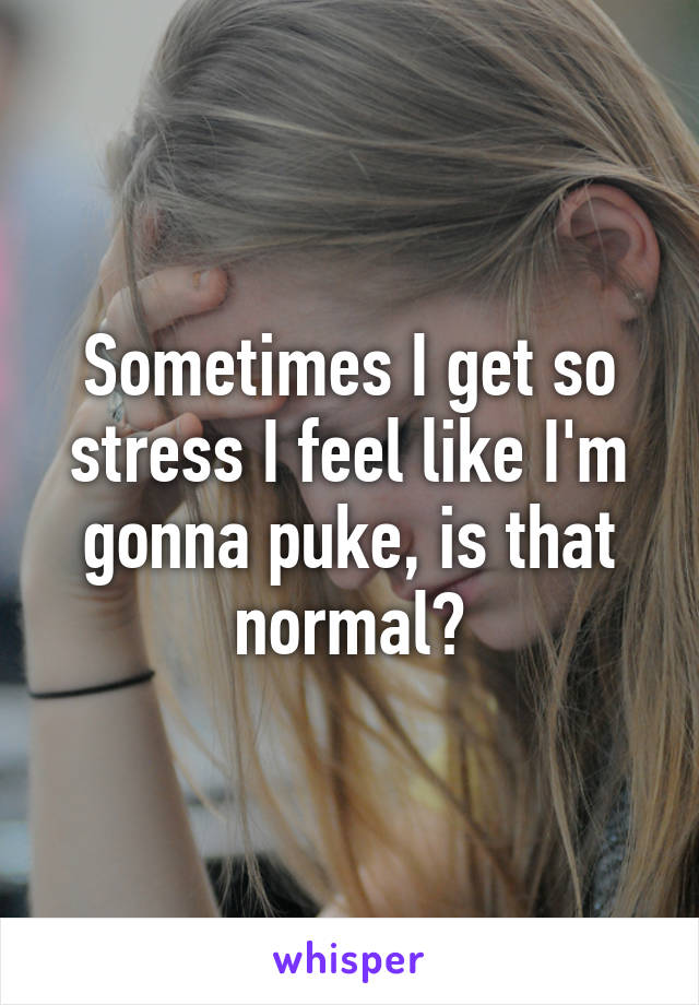 Sometimes I get so stress I feel like I'm gonna puke, is that normal?