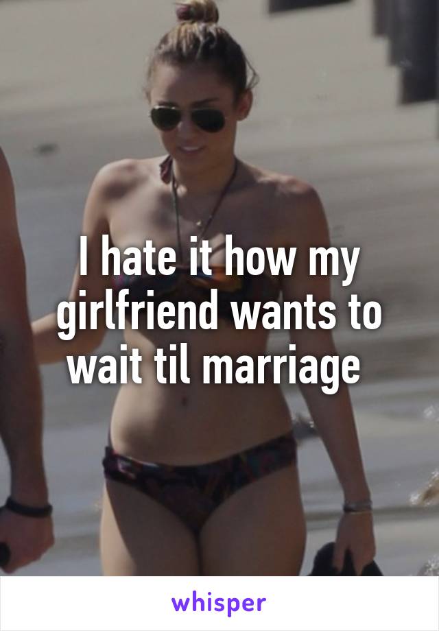 I hate it how my girlfriend wants to wait til marriage 