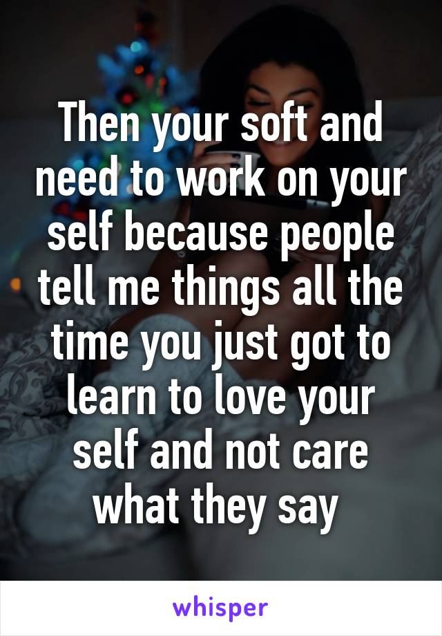 Then your soft and need to work on your self because people tell me things all the time you just got to learn to love your self and not care what they say 