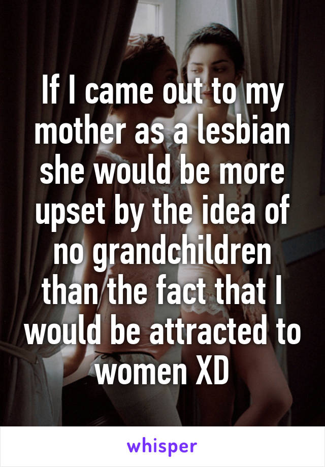 If I came out to my mother as a lesbian she would be more upset by the idea of no grandchildren than the fact that I would be attracted to women XD