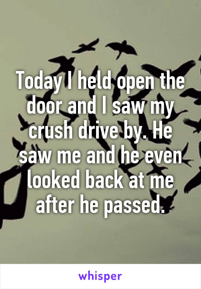 Today I held open the door and I saw my crush drive by. He saw me and he even looked back at me after he passed.