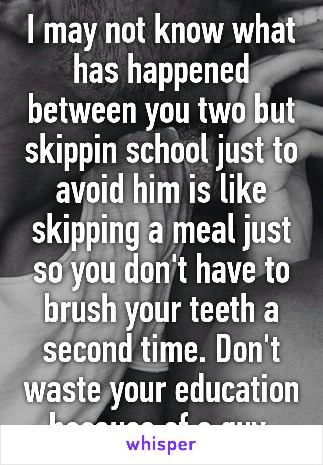 I may not know what has happened between you two but skippin school just to avoid him is like skipping a meal just so you don't have to brush your teeth a second time. Don't waste your education because of a guy.