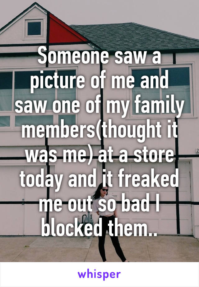 Someone saw a picture of me and saw one of my family members(thought it was me) at a store today and it freaked me out so bad I blocked them..