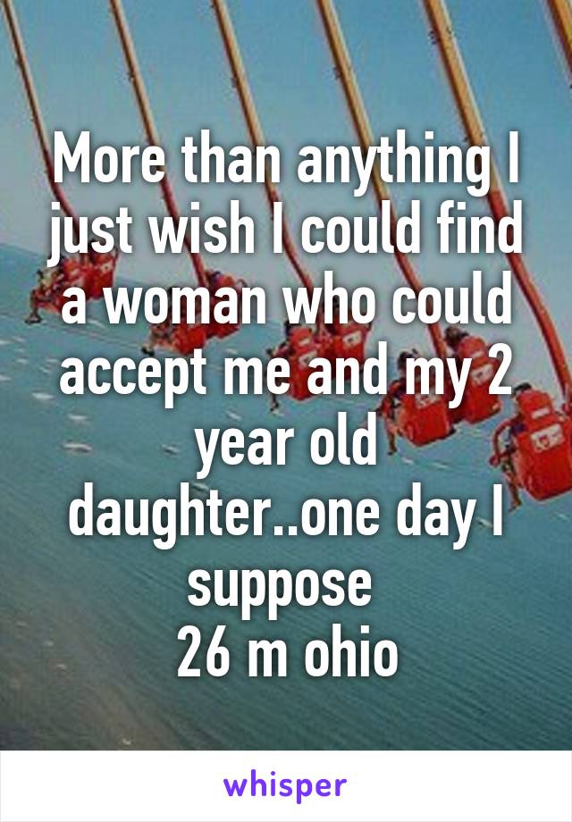 More than anything I just wish I could find a woman who could accept me and my 2 year old daughter..one day I suppose 
26 m ohio