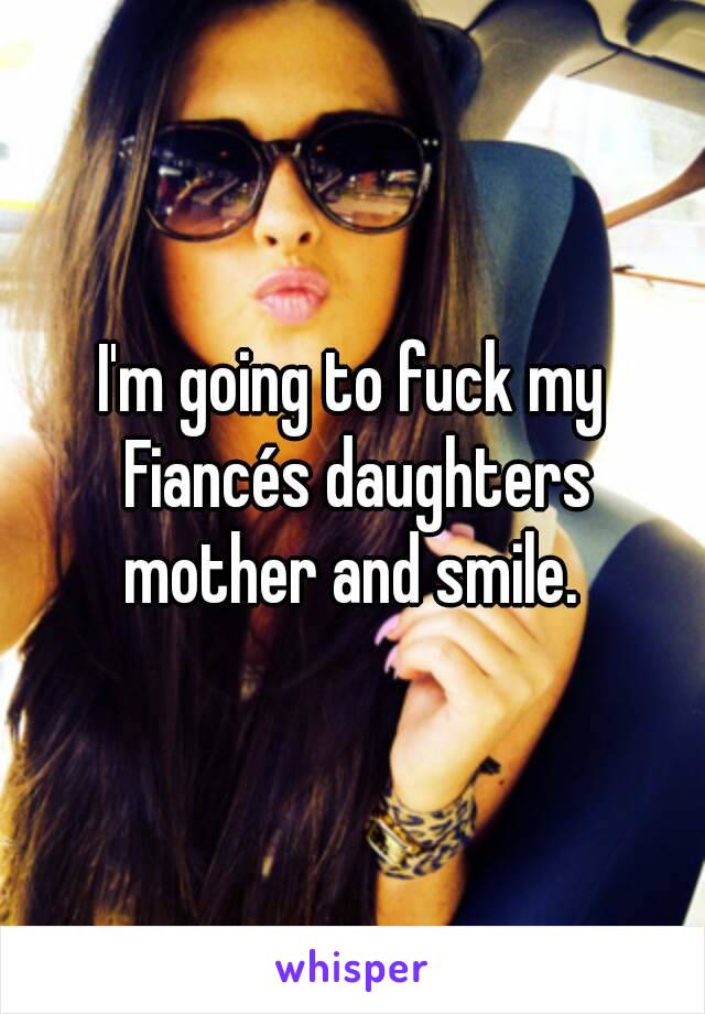 I'm going to fuck my Fiancés daughters mother and smile. 