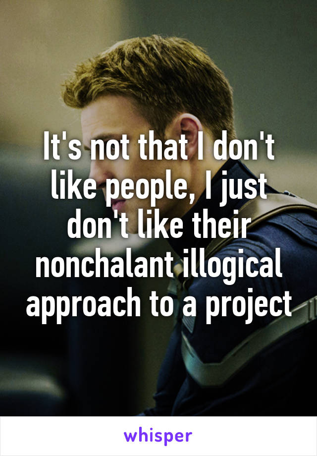 It's not that I don't like people, I just don't like their nonchalant illogical approach to a project