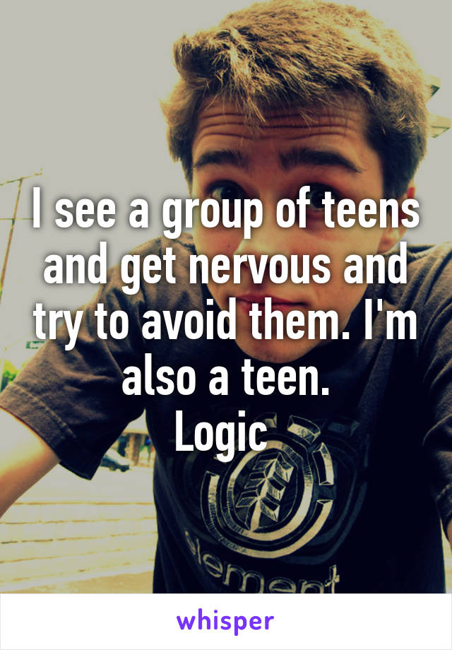 I see a group of teens and get nervous and try to avoid them. I'm also a teen.
Logic 