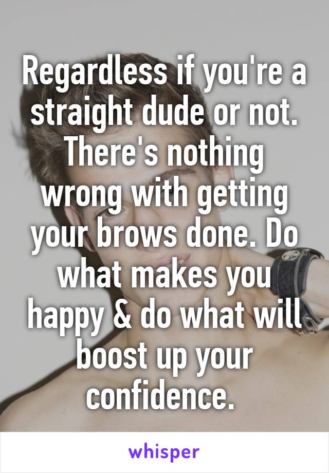 Regardless if you're a straight dude or not. There's nothing wrong with getting your brows done. Do what makes you happy & do what will boost up your confidence. 