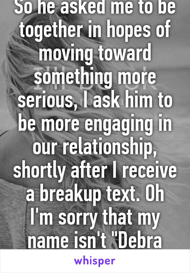 So he asked me to be together in hopes of moving toward something more serious, I ask him to be more engaging in our relationship, shortly after I receive a breakup text. Oh I'm sorry that my name isn't "Debra Doormat", bitch.