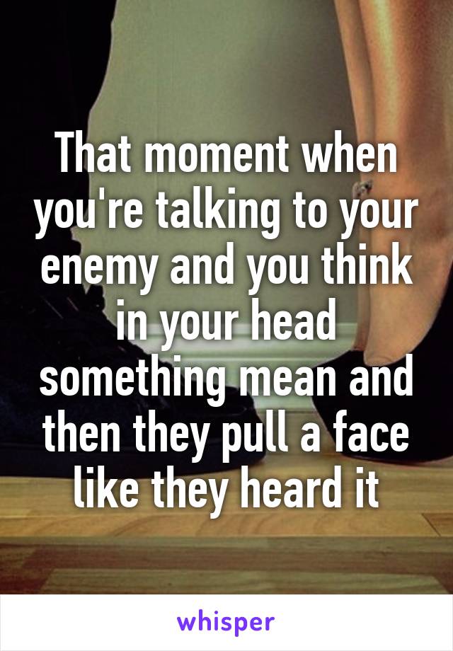 That moment when you're talking to your enemy and you think in your head something mean and then they pull a face like they heard it