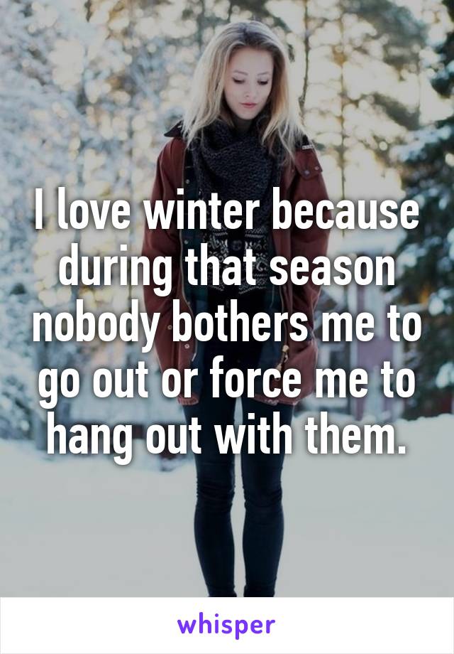 I love winter because during that season nobody bothers me to go out or force me to hang out with them.