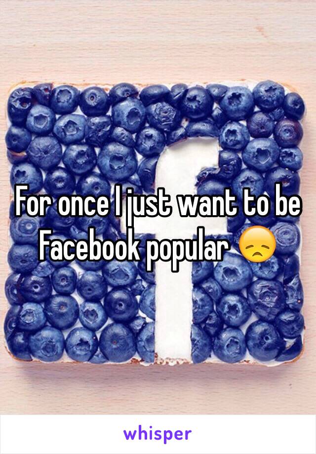 For once I just want to be Facebook popular 😞