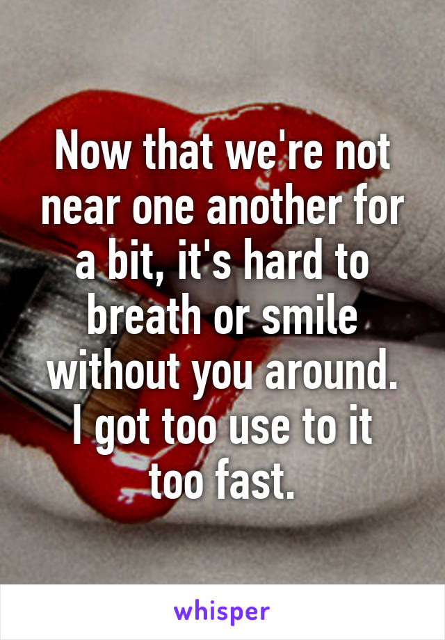 Now that we're not near one another for a bit, it's hard to breath or smile without you around.
I got too use to it too fast.