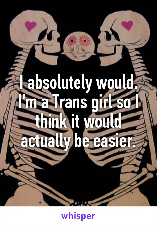 I absolutely would. I'm a Trans girl so I think it would actually be easier.