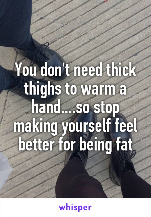 You don't need thick thighs to warm a hand....so stop making yourself feel better for being fat