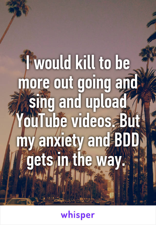 I would kill to be more out going and sing and upload YouTube videos. But my anxiety and BDD gets in the way. 