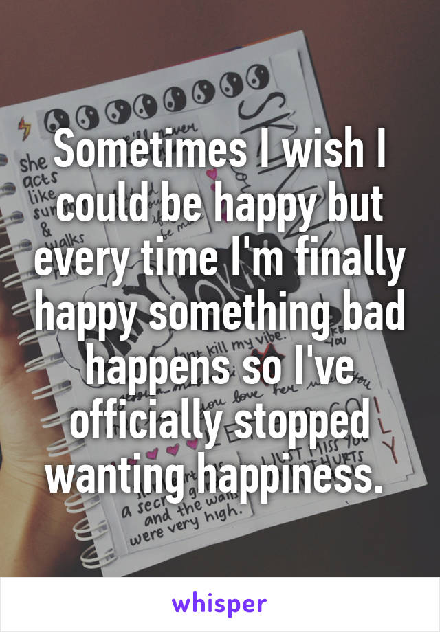 Sometimes I wish I could be happy but every time I'm finally happy something bad happens so I've officially stopped wanting happiness. 