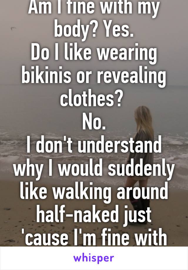 Am I fine with my body? Yes.
Do I like wearing bikinis or revealing clothes? 
No.
I don't understand why I would suddenly like walking around half-naked just 'cause I'm fine with how I look like.