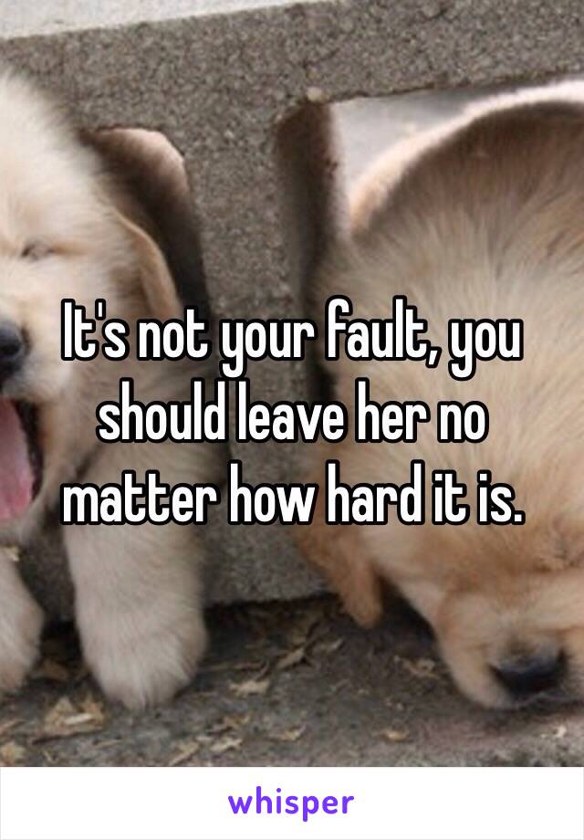 It's not your fault, you should leave her no matter how hard it is. 