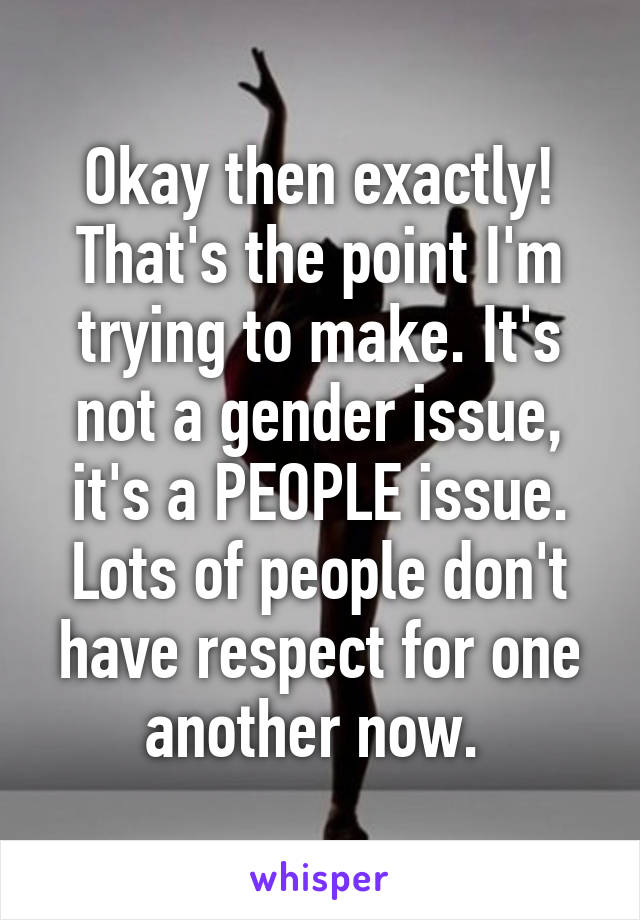 Okay then exactly! That's the point I'm trying to make. It's not a gender issue, it's a PEOPLE issue. Lots of people don't have respect for one another now. 