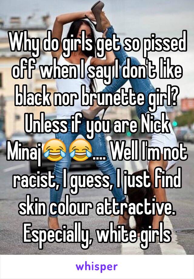 Why do girls get so pissed off when I say I don't like black nor brunette girl? Unless if you are Nick Minaj😂😂.... Well I'm not racist, I guess, I just find skin colour attractive. Especially, white girls 