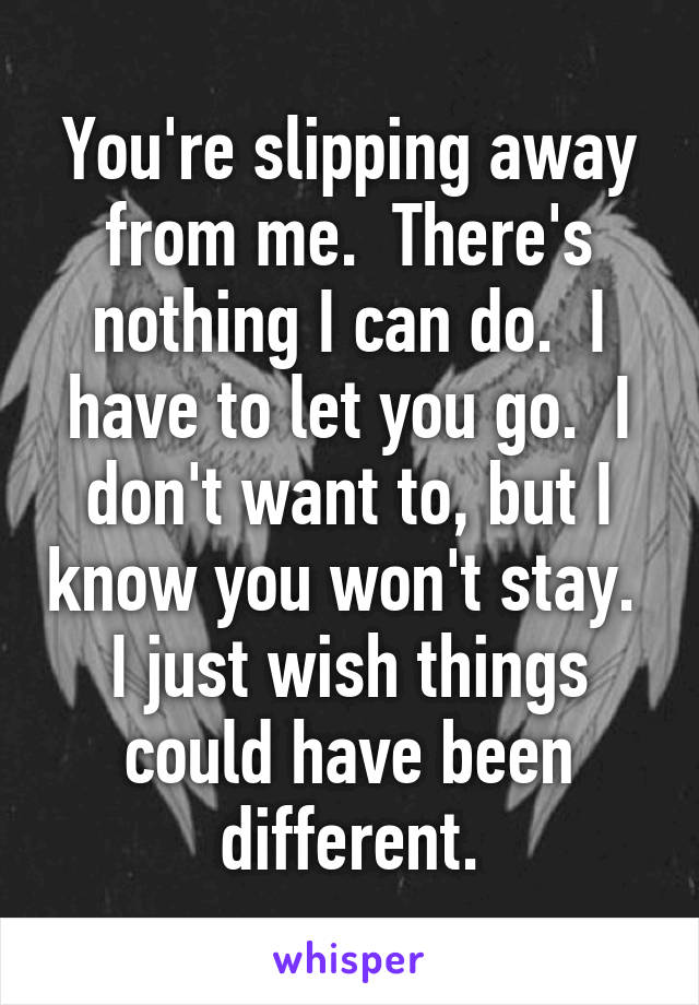 You're slipping away from me.  There's nothing I can do.  I have to let you go.  I don't want to, but I know you won't stay.  I just wish things could have been different.