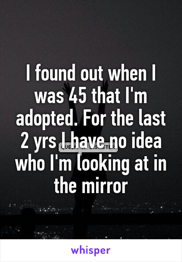 I found out when I was 45 that I'm adopted. For the last 2 yrs I have no idea who I'm looking at in the mirror