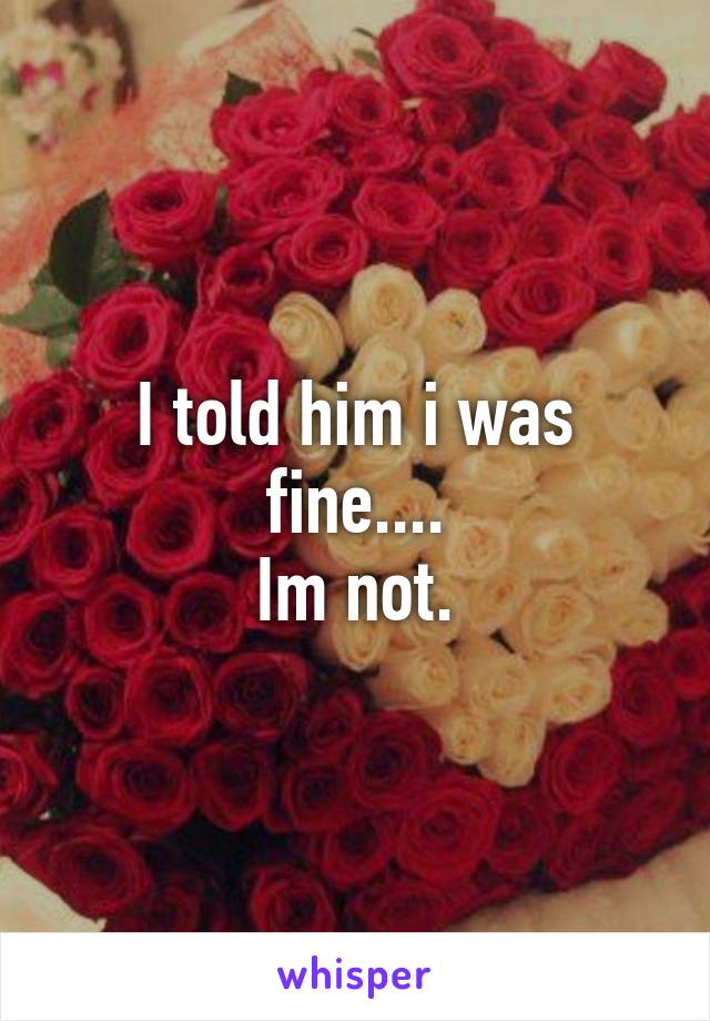 I told him i was fine....
Im not.