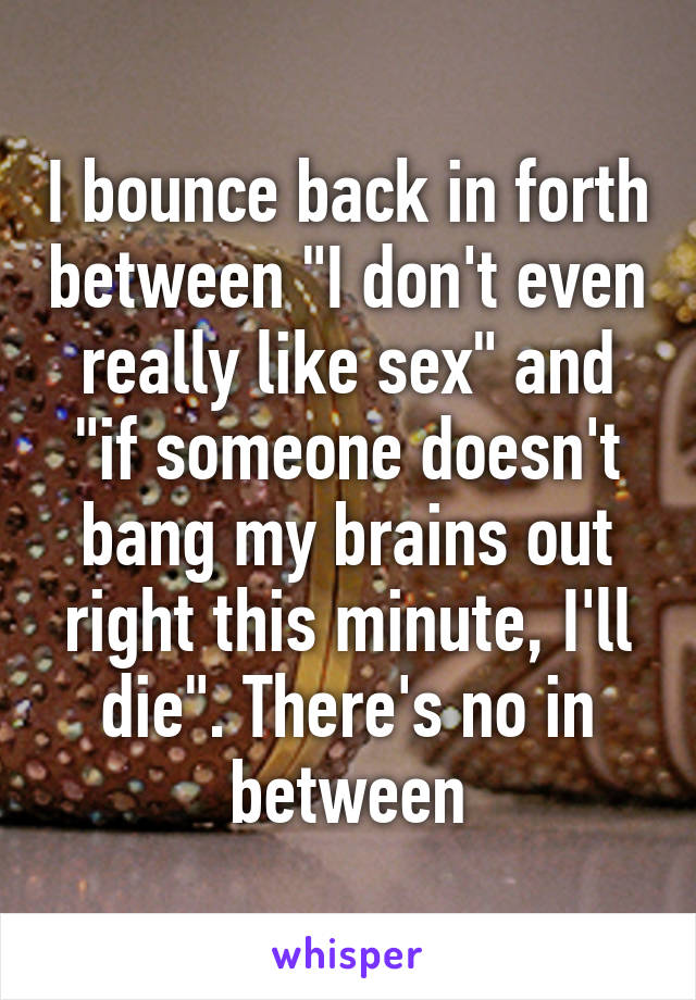 I bounce back in forth between "I don't even really like sex" and "if someone doesn't bang my brains out right this minute, I'll die". There's no in between