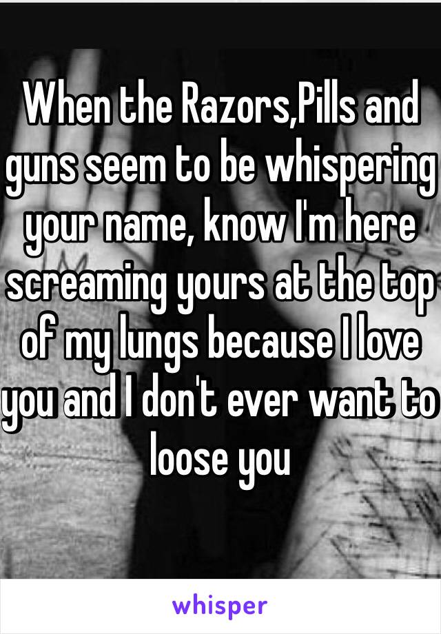 When the Razors,Pills and guns seem to be whispering your name, know I'm here screaming yours at the top of my lungs because I love you and I don't ever want to loose you