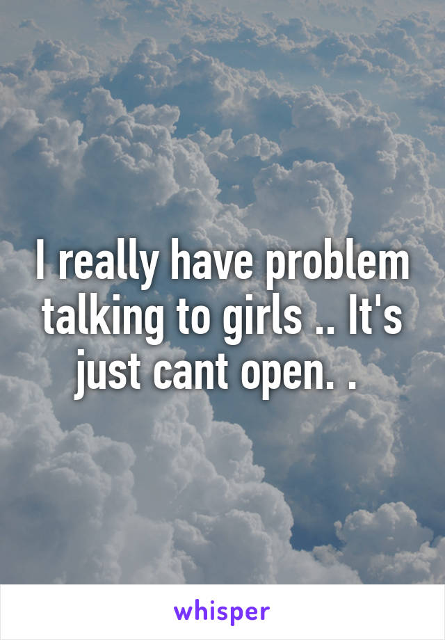 I really have problem talking to girls .. It's just cant open. . 