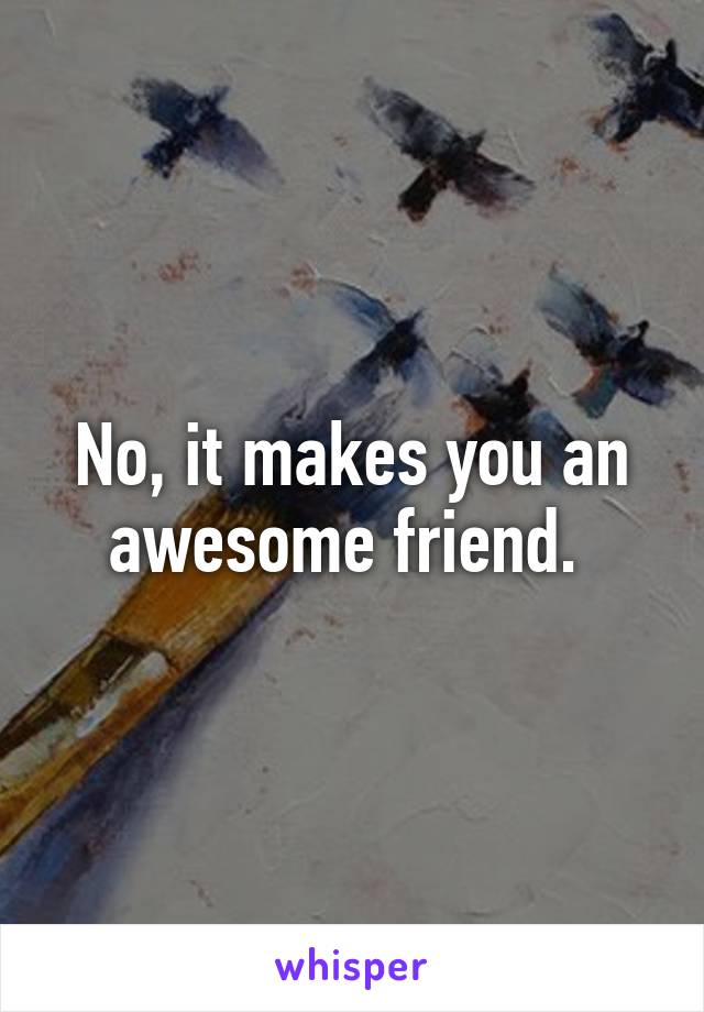 No, it makes you an awesome friend. 