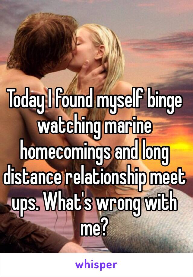 Today I found myself binge watching marine homecomings and long distance relationship meet ups. What's wrong with me? 