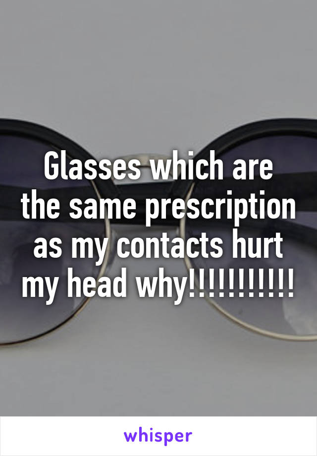 Glasses which are the same prescription as my contacts hurt my head why!!!!!!!!!!!