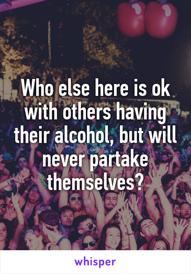 Who else here is ok with others having their alcohol, but will never partake themselves?