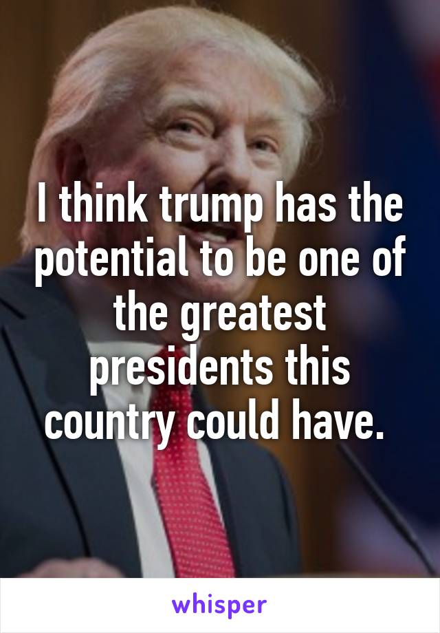 I think trump has the potential to be one of the greatest presidents this country could have. 