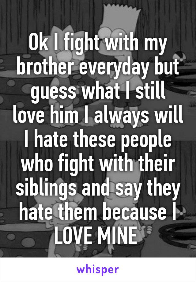 Ok I fight with my brother everyday but guess what I still love him I always will I hate these people who fight with their siblings and say they hate them because I LOVE MINE 