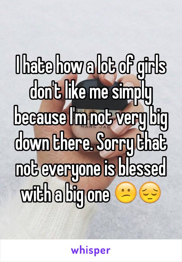 I hate how a lot of girls don't like me simply because I'm not very big down there. Sorry that not everyone is blessed with a big one 😕😔