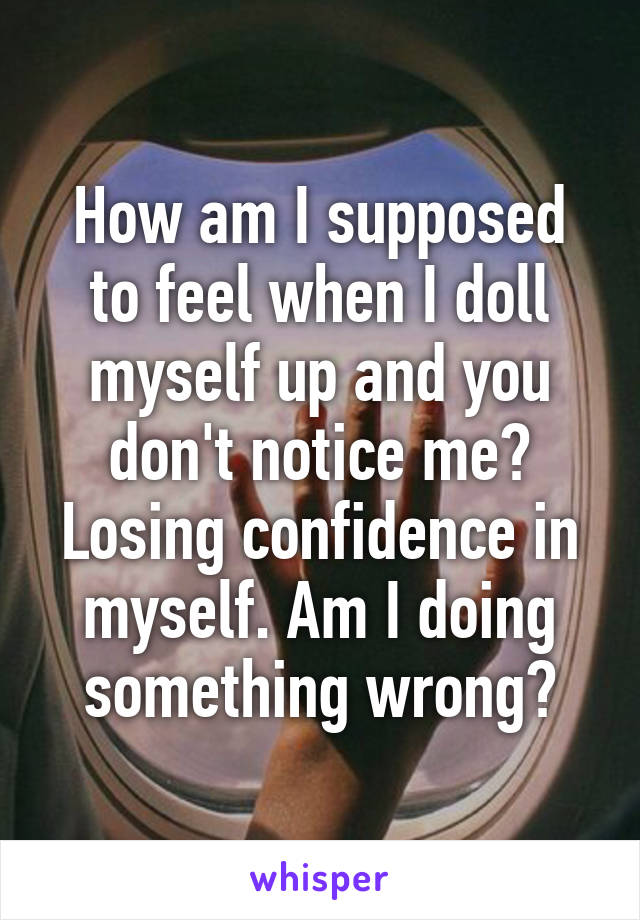 How am I supposed to feel when I doll myself up and you don't notice me? Losing confidence in myself. Am I doing something wrong?