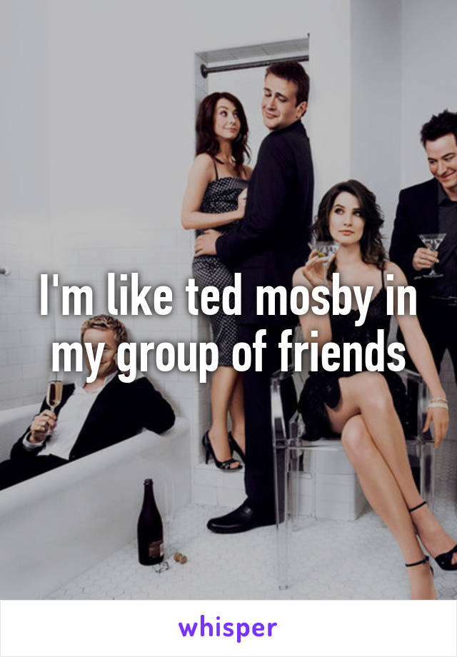 I'm like ted mosby in my group of friends