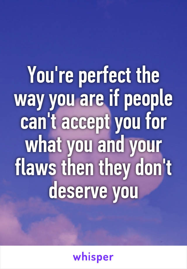 You're perfect the way you are if people can't accept you for what you and your flaws then they don't deserve you