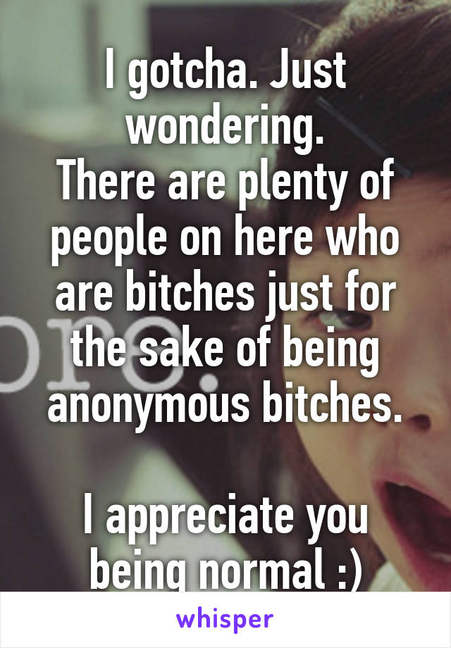 I gotcha. Just wondering.
There are plenty of people on here who are bitches just for the sake of being anonymous bitches.

I appreciate you being normal :)