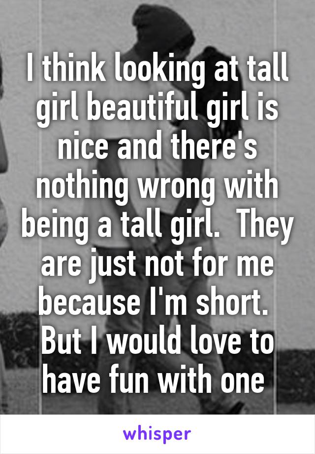 I think looking at tall girl beautiful girl is nice and there's nothing wrong with being a tall girl.  They are just not for me because I'm short.  But I would love to have fun with one 