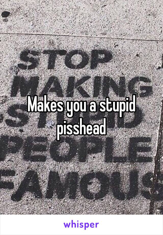 Makes you a stupid pisshead 