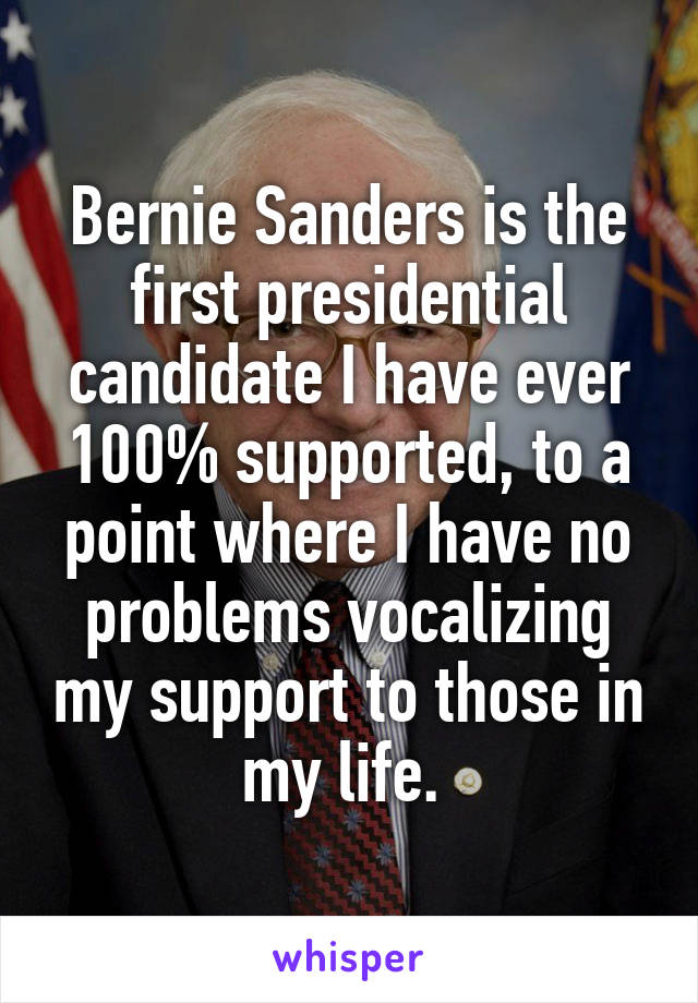 Bernie Sanders is the first presidential candidate I have ever 100% supported, to a point where I have no problems vocalizing my support to those in my life. 
