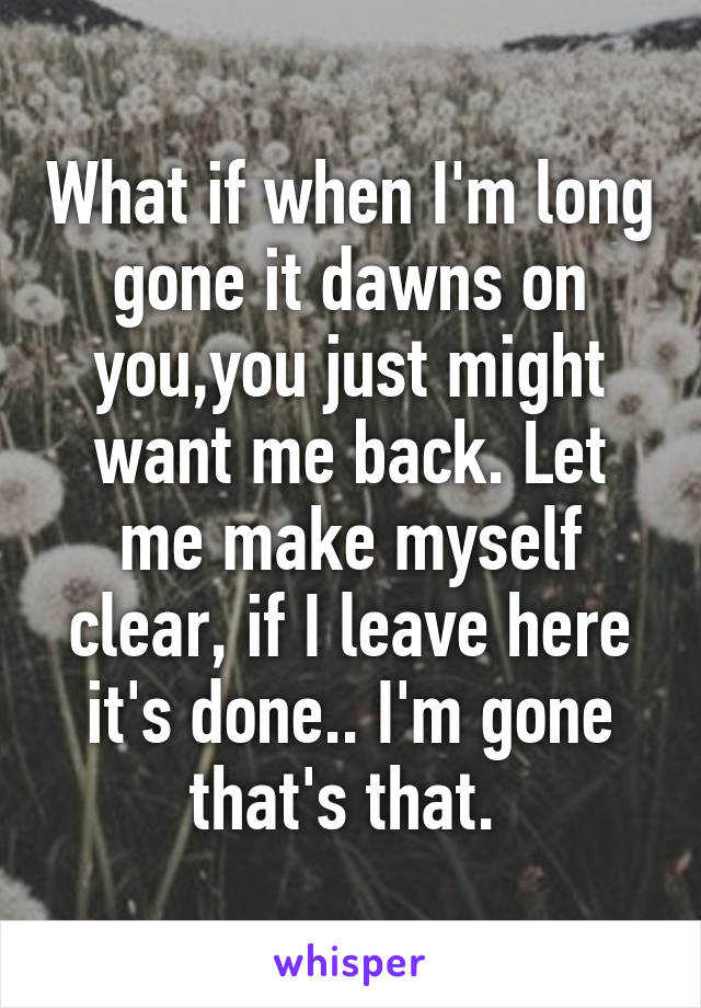 What if when I'm long gone it dawns on you,you just might want me back. Let me make myself clear, if I leave here it's done.. I'm gone that's that. 