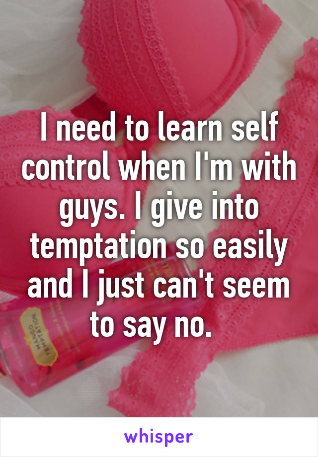 I need to learn self control when I'm with guys. I give into temptation so easily and I just can't seem to say no.  