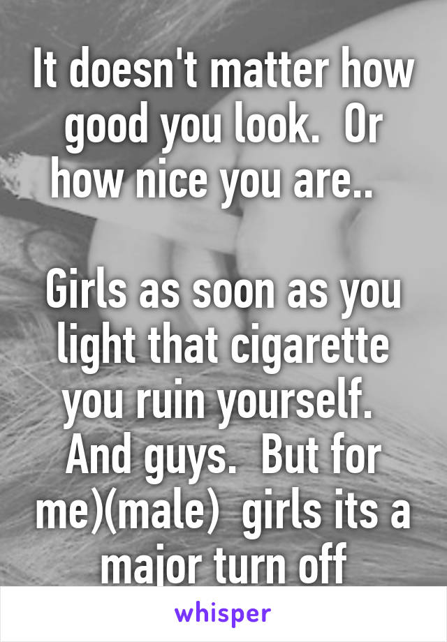 It doesn't matter how good you look.  Or how nice you are..  

Girls as soon as you light that cigarette you ruin yourself. 
And guys.  But for me)(male)  girls its a major turn off